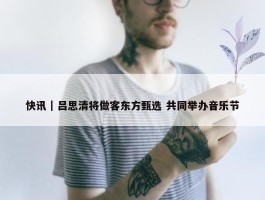 快讯｜吕思清将做客东方甄选 共同举办音乐节