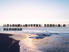 21岁小将向鹏3-1爆冷世界第五！昂首晋级八强，欧洲名将双脚急跳