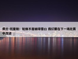 费兰-托雷斯：轮换不是输球借口 我们要在下一场比赛中改进