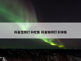 抖音怎样打卡吃饭 抖音如何打卡挣钱