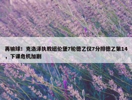 再输球！克洛泽执教纽伦堡7轮德乙仅7分排德乙第14，下课危机加剧