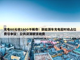 充电60元收1600不稀奇！新能源车充电超时收占位费引争议：公共资源就该收费