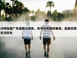 沃特加盟广东成救火球员，攻守与贝兹利兼容，篮板劣势无法弥补