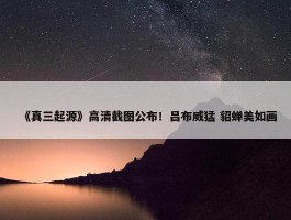 《真三起源》高清截图公布！吕布威猛 貂蝉美如画