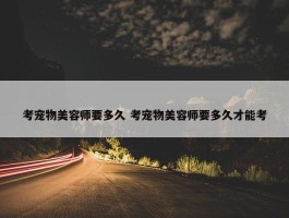 考宠物美容师要多久 考宠物美容师要多久才能考