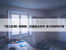 《真三起源》新情报：可邂逅多武将 战斗系统等介绍