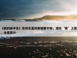 《我的前半生》陈俊生直到离婚都不知，凌玲‘挑’上他，全是算计