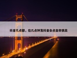 抖音几点都，在几点钟发抖音会点击率很高