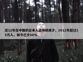 近12年在中国的日本人正持续减少，2012年超过15万人，如今已少30%