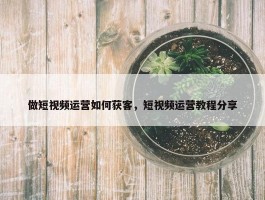 做短视频运营如何获客，短视频运营教程分享