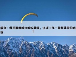 戴奇：我想要继续执教埃弗顿，这项工作一直都非常的艰巨