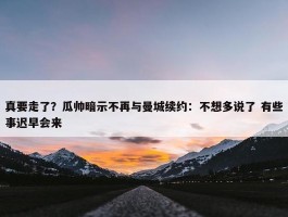 真要走了？瓜帅暗示不再与曼城续约：不想多说了 有些事迟早会来