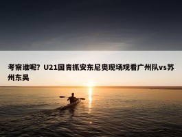 考察谁呢？U21国青抓安东尼奥现场观看广州队vs苏州东吴