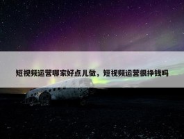 短视频运营哪家好点儿做，短视频运营很挣钱吗