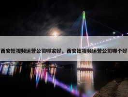 西安短视频运营公司哪家好，西安短视频运营公司哪个好