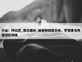 六台：阿拉巴_库尔图瓦_迪亚斯缺席合练，罗德里戈恢复团队训练