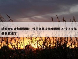 威姆斯自宣加盟深圳：没想到再次携手周鹏 不过这次你是我教练了