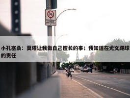 小孔塞桑：莫塔让我做自己擅长的事；我知道在尤文踢球的责任