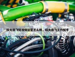 科大讯飞短视频运营怎么样，科大讯飞工作知乎