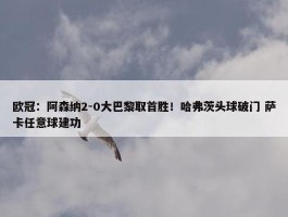 欧冠：阿森纳2-0大巴黎取首胜！哈弗茨头球破门 萨卡任意球建功