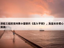 浪姐三组团支持黄小蕾新片《出入平安》，友谊长存爱心满满！