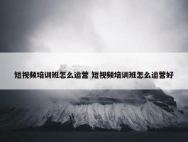 短视频培训班怎么运营 短视频培训班怎么运营好