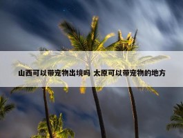 山西可以带宠物出境吗 太原可以带宠物的地方