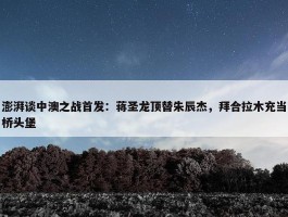 澎湃谈中澳之战首发：蒋圣龙顶替朱辰杰，拜合拉木充当桥头堡