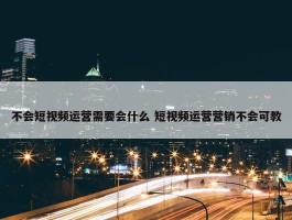 不会短视频运营需要会什么 短视频运营营销不会可教