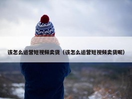 该怎么运营短视频卖货（该怎么运营短视频卖货呢）