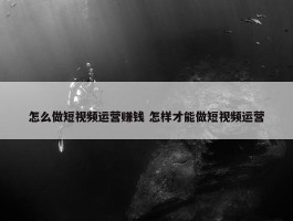 怎么做短视频运营赚钱 怎样才能做短视频运营