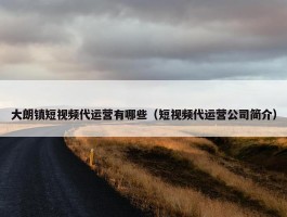 大朗镇短视频代运营有哪些（短视频代运营公司简介）