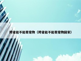 跨省能不能寄宠物（跨省能不能寄宠物回家）