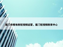 厦门市哪有教短视频运营，厦门短视频教育中心