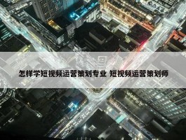 怎样学短视频运营策划专业 短视频运营策划师