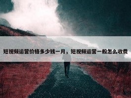 短视频运营价格多少钱一月，短视频运营一般怎么收费