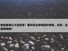 难怪唐僧认不出妖怪！看到逆水寒销冠的穿搭，玩家：这是蜘蛛精？