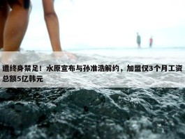 遭终身禁足！水原宣布与孙准浩解约，加盟仅3个月工资总额5亿韩元