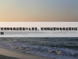 短视频电商运营是什么意思，短视频运营和电商运营的区别