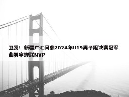 卫冕！新疆广汇问鼎2024年U19男子组决赛冠军 曲笑宇蝉联MVP