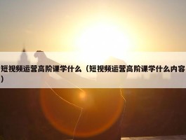 短视频运营高阶课学什么（短视频运营高阶课学什么内容）