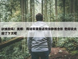 欲擒故纵！美娜：我请导演带话找徐静雨合影 他却说太困了下次吧