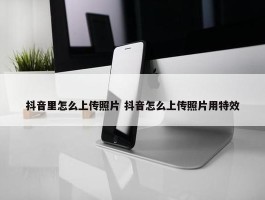 抖音里怎么上传照片 抖音怎么上传照片用特效