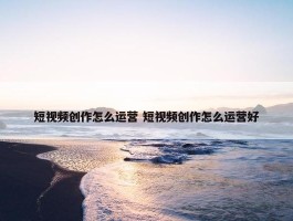 短视频创作怎么运营 短视频创作怎么运营好