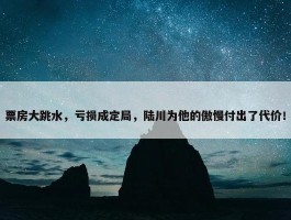 票房大跳水，亏损成定局，陆川为他的傲慢付出了代价！