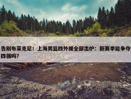 告别布莱克尼！上海男篮四外援全部出炉：新赛季能争夺四强吗？