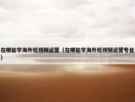 在哪能学海外短视频运营（在哪能学海外短视频运营专业）