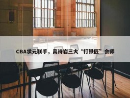 CBA状元联手，高诗岩三大“打铁匠”会师