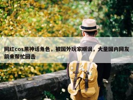 网红cos黑神话角色，被国外玩家嘲讽，大量国内网友前来帮忙回击