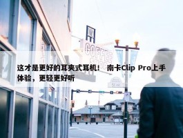 这才是更好的耳夹式耳机！ 南卡Clip Pro上手体验，更轻更好听